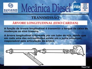 TRANSMISSÃO
      ÁRVORE LONGITUDINAL (EIXO CARDAN)
A função da árvore longitudinal é transmitir o torque da caixa de
mudanças ao eixo traseiro.
A árvore longitudinal é formada por um tubo de aço, sendo que
em cada uma das extremidades existe um a junta universal,
responsável pela articulação da árvore
 