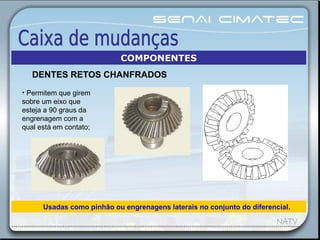 • Permitem que girem
sobre um eixo que
esteja a 90 graus da
engrenagem com a
qual está em contato;
Usadas como pinhão ou engrenagens laterais no conjunto do diferencial.
COMPONENTES
DENTES RETOS CHANFRADOS
 