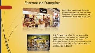 Sistemas de Franquias:
Loja Light – A primeira é destinada
para cidades menores, que possuem
um menor potencial econômico. Seu
investimento inicial é de R$ 110.500.
Loja Convencional – Essa é a opção sugerida
para a abertura de unidades em shoppings e
pontos de rua, que contam com maior
circulação de pessoas e exigem um espaço mais
amplo. O investimento inicial neste modelo fica
em torno de R$ 135 mil.
 