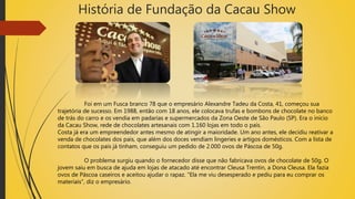 História de Fundação da Cacau Show
Foi em um Fusca branco 78 que o empresário Alexandre Tadeu da Costa, 41, começou sua
trajetória de sucesso. Em 1988, então com 18 anos, ele colocava trufas e bombons de chocolate no banco
de trás do carro e os vendia em padarias e supermercados da Zona Oeste de São Paulo (SP). Era o início
da Cacau Show, rede de chocolates artesanais com 1.160 lojas em todo o país.
Costa já era um empreendedor antes mesmo de atingir a maioridade. Um ano antes, ele decidiu reativar a
venda de chocolates dos pais, que além dos doces vendiam lingeries e artigos domésticos. Com a lista de
contatos que os pais já tinham, conseguiu um pedido de 2.000 ovos de Páscoa de 50g.
O problema surgiu quando o fornecedor disse que não fabricava ovos de chocolate de 50g. O
jovem saiu em busca de ajuda em lojas de atacado até encontrar Cleusa Trentin, a Dona Cleusa. Ela fazia
ovos de Páscoa caseiros e aceitou ajudar o rapaz. "Ela me viu desesperado e pediu para eu comprar os
materiais", diz o empresário.
 