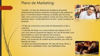 Plano de Marketing:
“Cautela”, um dos dez diferenciais brasileiros de gestão
empresarial que ficaram evidentes na pesquisa que realizamos
para o movimento Brasil: Presença na Gestão que Dá Certo,
cabe como uma luva para explicar o êxito da Cacau Show. São
exemplos desse “conservadorismo do bem” várias iniciativas da
empresa:
• O fato de a estrutura correr atrás do faturamento e não o
contrário;
• A decisão de dirigir-se a consumidores das classes A, B e C
com uma mesma proposta de negócio, em vez de escolher uma
extremidade ou outra do espectro de consumo;
• A relativa verticalização com produção e consumo –e agora,
talvez, com produção de matéria-prima também, por meio da
fazenda de cacau;
• O plano de internacionalização. No caso da Cacau Show, a
cautela não é habilidade-chave, mas habilidade-show.
 