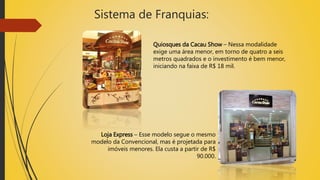 Sistema de Franquias:
Quiosques da Cacau Show – Nessa modalidade
exige uma área menor, em torno de quatro a seis
metros quadrados e o investimento é bem menor,
iniciando na faixa de R$ 18 mil.
Loja Express – Esse modelo segue o mesmo
modelo da Convencional, mas é projetada para
imóveis menores. Ela custa a partir de R$
90.000.
 