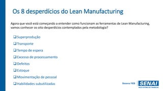 Os 8 desperdícios do Lean Manufacturing
Agora que você está começando a entender como funcionam as ferramentas de Lean Manufacturing,
vamos conhecer os oito desperdícios contemplados pela metodologia?
Superprodução
Transporte
Tempo de espera
Excesso de processamento
Defeitos
Estoque
Movimentação de pessoal
Habilidades subutilizadas
 