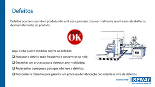 Defeitos
Defeitos ocorrem quando o produto não está apto para uso. Isso normalmente resulta em retrabalho ou
desmantelamento do produto.
Aqui estão quatro medidas contra os defeitos:
 Procurar o defeito mais frequente e concentrar-se nele;
 Desenhar um processo para detectar anormalidades;
 Redesenhar o processo para que não leve a defeitos;
 Padronizar o trabalho para garantir um processo de fabricação consistente e livre de defeitos.
 