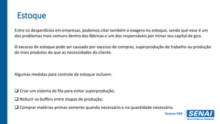 Estoque
Entre os desperdícios em empresas, podemos citar também o exagero no estoque, sendo que esse é um
dos problemas mais comuns dentro das fábricas e um dos responsáveis por minar seu capital de giro.
O excesso de estoque pode ser causado por excesso de compras, superprodução de trabalho ou produção
de mais produtos do que as necessidades do cliente.
Algumas medidas para controle de estoque incluem:
 Criar um sistema de fila para evitar superprodução;
 Reduzir os buffers entre etapas de produção;
 Comprar matérias-primas somente quando necessário e na quantidade necessária.
 