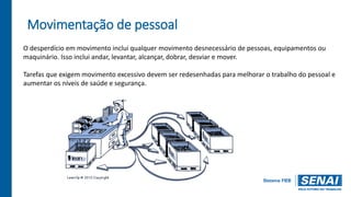 Movimentação de pessoal
O desperdício em movimento inclui qualquer movimento desnecessário de pessoas, equipamentos ou
maquinário. Isso inclui andar, levantar, alcançar, dobrar, desviar e mover.
Tarefas que exigem movimento excessivo devem ser redesenhadas para melhorar o trabalho do pessoal e
aumentar os níveis de saúde e segurança.
 