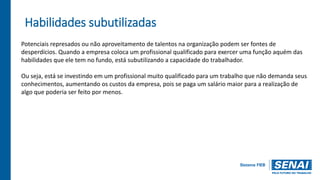 Habilidades subutilizadas
Potenciais represados ou não aproveitamento de talentos na organização podem ser fontes de
desperdícios. Quando a empresa coloca um profissional qualificado para exercer uma função aquém das
habilidades que ele tem no fundo, está subutilizando a capacidade do trabalhador.
Ou seja, está se investindo em um profissional muito qualificado para um trabalho que não demanda seus
conhecimentos, aumentando os custos da empresa, pois se paga um salário maior para a realização de
algo que poderia ser feito por menos.
 