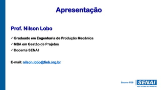Apresentação
Prof. Nilson Lobo
Graduado em Engenharia de Produção Mecânica
MBA em Gestão de Projetos
Docente SENAI
E-mail: nilson.lobo@fieb.org.br
 