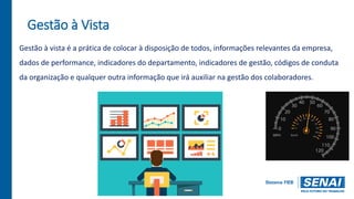 Gestão à Vista
Gestão à vista é a prática de colocar à disposição de todos, informações relevantes da empresa,
dados de performance, indicadores do departamento, indicadores de gestão, códigos de conduta
da organização e qualquer outra informação que irá auxiliar na gestão dos colaboradores.
 