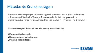 Métodos de Cronometragem
A medição dos tempos por cronometragem é a técnica mais comum e de maior
utilização nos Estudo dos Tempos. É um método de fácil compreensão e
implementação, capaz de se aplicar a todas as tarefas ou processos na área fabril.
A cronometragem divide-se em três etapas fundamentais:
Preparação do estudo
Cronometragem dos tempos
Análise de resultados.
 