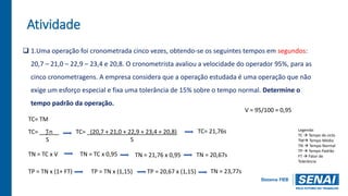 Atividade
 1.Uma operação foi cronometrada cinco vezes, obtendo-se os seguintes tempos em segundos:
20,7 – 21,0 – 22,9 – 23,4 e 20,8. O cronometrista avaliou a velocidade do operador 95%, para as
cinco cronometragens. A empresa considera que a operação estudada é uma operação que não
exige um esforço especial e fixa uma tolerância de 15% sobre o tempo normal. Determine o
tempo padrão da operação.
TC= TM
TN = TC x V
TP = TN x (1+ FT)
TC= _ ∑n__
S
TP = TN x (1,15)
TN = TC x 0,95
V = 95/100 = 0,95
TC= _(20,7 + 21,0 + 22,9 + 23,4 + 20,8)
5
TC= 21,76s
TN = 21,76 x 0,95 TN = 20,67s
TN = 23,77s
TP = 20,67 x (1,15)
Legenda:
TC  Tempo de ciclo
TM Tempo Médio
TN  Tempo Normal
TP  Tempo Padrão
FT  Fator de
Tolerância
 