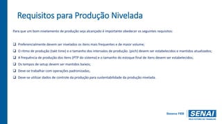 Requisitos para Produção Nivelada
Para que um bom nivelamento de produção seja alcançado é importante obedecer os seguintes requisitos:
 Preferencialmente devem ser nivelados os itens mais frequentes e de maior volume;
 O ritmo de produção (takt time) e o tamanho dos intervalos de produção. (pich) devem ser estabelecidos e mantidos atualizados;
 A frequência de produção dos itens (PTP do sistema) e o tamanho do estoque final de itens devem ser estabelecidos;
 Os tempos de setup devem ser mantidos baixos;
 Deve-se trabalhar com operações padronizadas;
 Deve-se utilizar dados de controle da produção para sustentabilidade da produção nivelada.
 