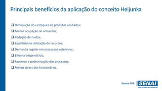 Principais benefícios da aplicação do conceito Heijunka
 Diminuição dos estoques de produtos acabados;
 Menor ocupação de armazéns;
 Redução de custos;
 Equilíbrio na utilização de recursos;
 Demanda regular em processos anteriores;
 Elimina desperdícios;
 Favorece a padronização dos processos;
 Menos stress dos funcionários.
 