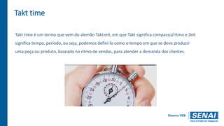 Takt time
Takt time é um termo que vem do alemão Taktzeit, em que Takt significa compasso/ritmo e Zeit
significa tempo, período, ou seja, podemos defini-lo como o tempo em que se deve produzir
uma peça ou produto, baseado no ritmo de vendas, para atender a demanda dos clientes.
 