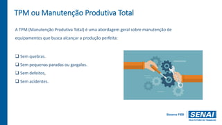 TPM ou Manutenção Produtiva Total
A TPM (Manutenção Produtiva Total) é uma abordagem geral sobre manutenção de
equipamentos que busca alcançar a produção perfeita:
 Sem quebras.
 Sem pequenas paradas ou gargalos.
 Sem defeitos,
 Sem acidentes.
 