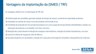 Vantagens da Implantação da (SMED / TRF)
As vantagens obtidas com a implantação da TRF são:
 Padronização das atividades, gerando redução do tempo de setup e, aumento da capacidade produtiva;
 Facilidade nas tarefas de setup e troca de produtos eliminando erros;
 Facilidade de produção de mix variado de produtos em curto espaço de tempo devido à flexibilidade e rapidez nas
alterações de produtos e ao trabalho com lotes menores;
 Redução dos custos devido à redução dos estoques intermediários, redução de tarefas improdutivas, uso mais
 racional e efetivo do espaço do chão de fábrica;
 Geração de ganhos em qualidade e redução de custos pela eliminação de retrabalho e desperdícios de materiais;
 