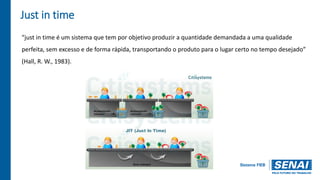 Just in time
“just in time é um sistema que tem por objetivo produzir a quantidade demandada a uma qualidade
perfeita, sem excesso e de forma rápida, transportando o produto para o lugar certo no tempo desejado”
(Hall, R. W., 1983).
 