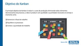 Objetivo do Kanban
O principal objetivo do Kanban é reduzir o custo de produção eliminando todos elementos
desnecessários do processo, a ideia é produzir com qualidade a quantidade necessária no tempo e
momento certo.
 Gerenciar o fluxo de trabalho
 Equilibrar os processos
 Limitar a quantidade de trabalho
 