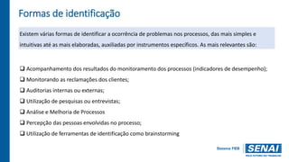 Formas de identificação
Existem várias formas de identificar a ocorrência de problemas nos processos, das mais simples e
intuitivas até as mais elaboradas, auxiliadas por instrumentos específicos. As mais relevantes são:
 Acompanhamento dos resultados do monitoramento dos processos (indicadores de desempenho);
 Monitorando as reclamações dos clientes;
 Auditorias internas ou externas;
 Utilização de pesquisas ou entrevistas;
 Análise e Melhoria de Processos
 Percepção das pessoas envolvidas no processo;
 Utilização de ferramentas de identificação como brainstorming
 