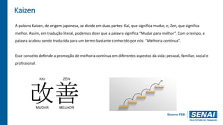 Kaizen
A palavra Kaizen, de origem japonesa, se divide em duas partes: Kai, que significa mudar, e; Zen, que significa
melhor. Assim, em tradução literal, podemos dizer que a palavra significa “Mudar para melhor”. Com o tempo, a
palavra acabou sendo traduzida para um termo bastante conhecido por nós: “Melhoria contínua”.
Esse conceito defende a promoção de melhoria contínua em diferentes aspectos da vida: pessoal, familiar, social e
profissional.
 