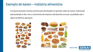 Exemplo de kaizen – Indústria alimentícia
A empresa B produz lanches prontos para distribuição em grandes redes de varejo. A demanda
pela produção é alta, mas o crescimento da empresa está fazendo com que a qualidade caia e
alguns problemas apareçam.
 