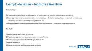 Exemplo de kaizen – Indústria alimentícia
Implementação
 Organização geral do layout da indústria a fim de otimizar o tempo gasto em cada momento da produção
 Matéria prima dividida de acordo com o seu momento de uso e devidamente etiquetada e armazenada de modo que o
colaborador não tenha que andar para longe de onde está
 Implementação de um cronograma de manutenção dos equipamentos, a fim de evitar paradas de produção.
Resultados
 Melhoria geral na eficiência da indústria
 Trabalhadores perdem menos tempo e se tornam mais eficientes
 Ganho de espaço com o melhor distribuição das máquinas
 Menor desperdício
 Queda considerável nas falhas e quedas de produção
.
 
