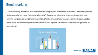 Benchmarking
O benchmarking é uma das mais relevantes estratégias para aumentar sua eficiência. Em tradução livre,
pode ser traduzido como “ponto de referência”. Trata-se um minucioso processo de pesquisa que
permite aos gestores compararem produtos, práticas empresariais, serviços ou metodologias usadas
pelos rivais, absorvendo algumas características para alçarem um nível de superioridade gerencial ou
operacional.
 