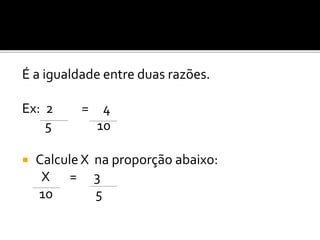 É a igualdade entre duas razões.
Ex: 2 = 4
5 10
 Calcule X na proporção abaixo:
X = 3
10 5
 