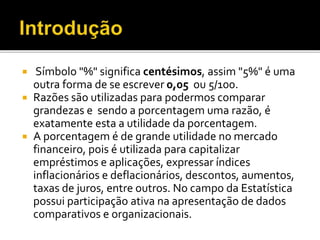  Símbolo "%" significa centésimos, assim "5%" é uma
outra forma de se escrever 0,05 ou 5/100.
 Razões são utilizadas para podermos comparar
grandezas e sendo a porcentagem uma razão, é
exatamente esta a utilidade da porcentagem.
 A porcentagem é de grande utilidade no mercado
financeiro, pois é utilizada para capitalizar
empréstimos e aplicações, expressar índices
inflacionários e deflacionários, descontos, aumentos,
taxas de juros, entre outros. No campo da Estatística
possui participação ativa na apresentação de dados
comparativos e organizacionais.
 