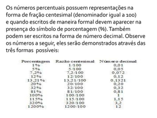 Os números percentuais possuem representações na
forma de fração centesimal (denominador igual a 100)
e quando escritos de maneira formal devem aparecer na
presença do símbolo de porcentagem (%).Também
podem ser escritos na forma de número decimal. Observe
os números a seguir, eles serão demonstrados através das
três formas possíveis:
 