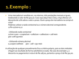  Uma mercadoria é vendida em, no máximo, três prestações mensais e iguais,
totalizando o valor de R$ 900,00. Caso seja adquirida à vista, a loja oferece um
desconto de 12% sobre o valor a prazo. Qual o preço da mercadoria na compra à
vista?
Podemos utilizar a razão centesimal ou o número decimal correspondente.
12%=12/100=0,12
- Utilizando razão centesimal
12/100 x 900 = 12x900/100 = 1080/100 = 10800/100 = 108 reais
900–108=792reais
- Utilizando número,decimal
0,12x900=108reais 900 – 108 = 792 reais
A utilização de qualquer procedimento fica a critério próprio, pois os dois métodos
chegam ao resultado de forma satisfatória e exata. No caso do exemplo 1, o
desconto no pagamento à vista é de R$ 108,00, portanto o preço é de R$ 792,00.
 