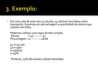 Em uma sala de aula com 52 alunos, 13 utilizam bicicletas como
transporte. Expresse em porcentagem a quantidade de alunos que
utilizam bicicleta.
Podemos utilizar uma regra de três simples.
Alunos →13----------52
Porcentagem→x-----------100%
52.x=13.100
52x=1300
x=1300/52
x=25%
Portanto, 25% dos alunos utilizam bicicletas.
 