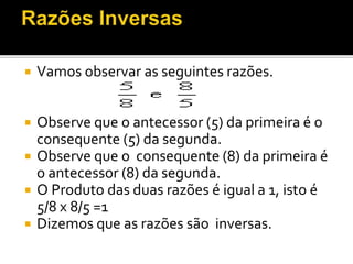 Vamos observar as seguintes razões.
 Observe que o antecessor (5) da primeira é o
consequente (5) da segunda.
 Observe que o consequente (8) da primeira é
o antecessor (8) da segunda.
 O Produto das duas razões é igual a 1, isto é
5/8 x 8/5 =1
 Dizemos que as razões são inversas.
 