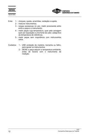 Espírito Santo
___________________________________________________________________________________________________
___________________________________________________________________________________________________
CST
12 Companhia Siderúrgica de Tubarão
Evite: 1 - choques, queda, arranhões, oxidação e sujeita;
2 - misturar instrumentos;
3 - cargas excessivas no uso, medir provocando atrito
entre a peça e o instrumento;
4 - medir peças cuja temperatura, quer pela usinagem
quer por exposição a uma fonte de calor, esteja fora
da temperatura de referência;
5 - medir peças sem importância com instrumentos
caros.
Cuidados: 1 - USE proteção de madeira, borracha ou feltro,
para apoiar os instrumentos.
2 - DEIXE a peça adquirir a temperatura ambiente,
antes de tocá-la com o instrumento de
medição.
 