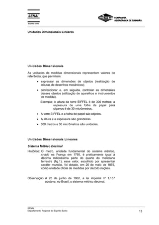 Espírito Santo
___________________________________________________________________________________________________
___________________________________________________________________________________________________
SENAI
Departamento Regional do Espírito Santo 13
Unidades Dimensionais Lineares
Unidades Dimensionais
As unidades de medidas dimensionais representam valores de
referência, que permitem:
• expressar as dimensões de objetos (realização de
leituras de desenhos mecânicos);
• confeccionar e, em seguida, controlar as dimensões
desses objetos (utilização de aparelhos e instrumentos
de medida).
Exemplo: A altura da torre EIFFEL é de 300 metros; a
espessura de uma folha de papel para
cigarros é de 30 micrômetros.
• A torre EIFFEL e a folha de papel são objetos.
• A altura e a espessura são grandezas.
• 300 metros e 30 micrômetros são unidades.
Unidades Dimensionais Lineares
Sistema Métrico Decimal
Histórico: O metro, unidade fundamental do sistema métrico,
criado na França em 1795, é praticamente igual à
décima milionésima parte do quarto do meridiano
terrestre (fig.1); esse valor, escolhido por apresentar
caráter mundial, foi dotado, em 20 de maio de 1875,
como unidade oficial de medidas por dezoito nações.
Observação: A 26 de junho de 1862, a lei imperial nº 1.157
adotava, no Brasil, o sistema métrico decimal.
 