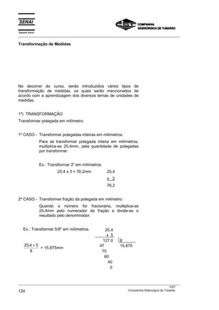 Espírito Santo
___________________________________________________________________________________________________
___________________________________________________________________________________________________
CST
124 Companhia Siderúrgica de Tubarão
Transformação de Medidas
No decorrer do curso, serão introduzidos vários tipos de
transformação de medidas, os quais serão mencionados de
acordo com a aprendizagem dos diversos temas de unidades de
medidas.
1ª) TRANSFORMAÇÃO
Transformar polegada em milímetro.
1º CASO - Transformar polegadas inteiras em milímetros.
Para se transformar polegada inteira em milímetros,
multiplica-se 25,4mm, pela quantidade de polegadas
por transformar.
Ex.: Transformar 3" em milímetros
25,4 x 3 = 76,2mm 25,4
x 3
76,2
2º CASO - Transformar fração da polegada em milímetro.
Quando o número for fracionário, multiplica-se
25,4mm pelo numerador da fração e divide-se o
resultado pelo denominador.
Ex.: Transformar 5/8" em milímetros. 25,4
x 5
127,0 8
25 4 5
8
, ×
= 15,875mm
47
70
60
40
0
15,875
 