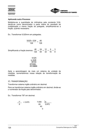 Espírito Santo
___________________________________________________________________________________________________
___________________________________________________________________________________________________
CST
126 Companhia Siderúrgica de Tubarão
Aplicando outro Processo
Multiplica-se a quantidade de milímetros pela constante 5,04,
dando-se como denominador à parte inteira do resultado da
multiplicação a menor fração da polegada, simplificando-se a
fração, quando necessário.
Ex.: Transformar 9,525mm em polegadas.
9 525 5 04
128
, ,×
=
48
128
Simplificando a fração teremos:
48
128
=
24
64
=
12
32
=
6
16
=
3
8
9,525
x 5,04
38100
477250
48,10600
Após a aprendizagem de mais um sistema de unidade de
medidas, aumentaremos nossa relação de transformação de
medidas.
3ª) TRANSFORMAÇÃO
Transformar sistema inglês ordinário em decimal.
Para se transformar sistema inglês ordinário em decimal, divide-se
o numerador da fração pelo denominador.
Ex.: Transformar 7/8" em decimal.
7” = 0,875 7,000 8
8 60 0,875
40
0
 