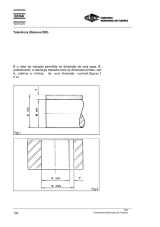 Espírito Santo
___________________________________________________________________________________________________
___________________________________________________________________________________________________
CST
132 Companhia Siderúrgica de Tubarão
Tolerância (Sistema ISO)
É o valor da variação permitida na dimensão de uma peça. É,
praticamente, a diferença tolerada entre as dimensões-limites, isto
é, máxima e mínima, de uma dimensão nominal (figuras 1
e 2).
Fig.1
Fig.2
 