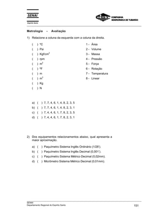 Espírito Santo
___________________________________________________________________________________________________
___________________________________________________________________________________________________
SENAI
Departamento Regional do Espírito Santo 151
Metrologia - Avaliação
1) Relacione a coluna da esquerda com a coluna da direita.
( ) ºC 1 - Área
( ) Psi 2 - Volume
( ) Kgf/cm
2
3 - Massa
( ) rpm 4 - Pressão
( ) m
2
5 - Força
( ) ºF 6 - Rotação
( ) m 7 - Temperatura
( ) m
3
8 - Linear
( ) Kg
( ) N
a) ( ) 7, 7, 4, 6, 1, 4, 8, 2, 3, 5
b) ( ) 7, 7, 4, 6, 1, 4, 8, 2, 3, 1
c) ( ) 7, 4, 4, 6, 1, 7, 8, 2, 3, 5
d) ( ) 7, 4, 4, 6, 1, 7, 8, 2, 3, 1
2) Dos equipamentos relacionamentos abaixo, qual apresenta a
maior aproximação.
a) ( ) Paquímetro Sistema Inglês Ordinário (1/28’).
b) ( ) Paquímetro Sistema Inglês Decimal (0,001’).
c) ( ) Paquímetro Sistema Métrico Decimal (0,02mm).
d) ( ) Micrômetro Sistema Métrico Decimal (0,01mm).
 