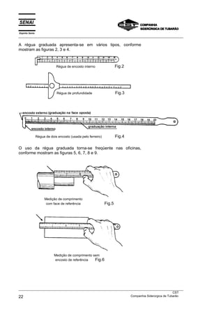 Espírito Santo
___________________________________________________________________________________________________
___________________________________________________________________________________________________
CST
22 Companhia Siderúrgica de Tubarão
A régua graduada apresenta-se em vários tipos, conforme
mostram as figuras 2, 3 e 4.
Régua de dois encosto (usada pelo ferreiro) Fig.4
O uso da régua graduada torna-se freqüente nas oficinas,
conforme mostram as figuras 5, 6, 7, 8 e 9.
Medição de comprimento
com face de referência Fig.5
Medição de comprimento sem
encosto de referência Fig.6
Régua de profundidade Fig.3
Régua de encosto interno Fig.2
 