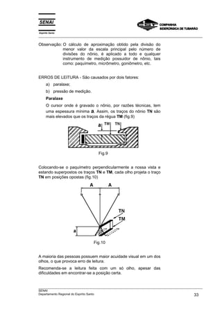 Espírito Santo
___________________________________________________________________________________________________
___________________________________________________________________________________________________
SENAI
Departamento Regional do Espírito Santo 33
Observação: O cálculo de aproximação obtido pela divisão do
menor valor da escala principal pelo número de
divisões do nônio, é aplicado a todo e qualquer
instrumento de medição possuidor de nônio, tais
como: paquímetro, micrômetro, goniômetro, etc.
ERROS DE LEITURA - São causados por dois fatores:
a) paralaxe;
b) pressão de medição.
Paralaxe
O cursor onde é gravado o nônio, por razões técnicas, tem
uma espessura mínima a. Assim, os traços do nônio TN são
mais elevados que os traços da régua TM (fig.9)
Fig.9
Colocando-se o paquímetro perpendicularmente a nossa vista e
estando superpostos os traços TN e TM, cada olho projeta o traço
TN em posições opostas (fig.10)
Fig.10
A maioria das pessoas possuem maior acuidade visual em um dos
olhos, o que provoca erro de leitura.
Recomenda-se a leitura feita com um só olho, apesar das
dificuldades em encontrar-se a posição certa.
 