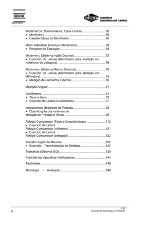 Espírito Santo
___________________________________________________________________________________________________
___________________________________________________________________________________________________
CST
6 Companhia Siderúrgica de Tubarão
Micrômetros (Nomenclatura, Tipos e Usos) ............................60
• Micrômetro .........................................................................60
• Características do Micrômetro............................................60
Medir Diâmetros Externos (Micrômetro)..................................68
• Processo de Execução.......................................................68
Micrômetro (Sistema Inglês Decimal)......................................72
• Exercício de Leitura (Micrômetro para medição em
milésimos de polegada) ..........................................................78
Micrômetro (Sistema Métrico Decimal)....................................80
• Exercício de Leitura (Micrômetro para Medição em
Milímetros) ..............................................................................85
• Medição de Diâmetros Externos.........................................86
Medição Angular .....................................................................87
Goniômetro .............................................................................91
• Tipos e Usos ......................................................................92
• Exercício de Leitura (Goniômetro) ......................................97
Instrumentos Medidores de Pressão.......................................98
• Classificação dos sistemas de
Medição de Pressão e Vácuo..................................................99
Relógio Comparador (Tipos e Características) .......................112
• Exercício de Leitura
Relógio Comparador (milímetro) .............................................121
• Exercício de Leitura
Relógio Comparador (polegada) .............................................122
Transformação de Medidas.....................................................122
• Exercício - Transformação de Medidas ..............................127
Tolerância (Sistema ISO)........................................................130
Controle dos Aparelhos Verificadores .....................................144
Tacômetro...............................................................................148
Metrologia - Avaliação.......................................................149
 