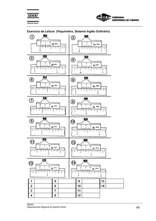 Espírito Santo
___________________________________________________________________________________________________
___________________________________________________________________________________________________
SENAI
Departamento Regional do Espírito Santo 45
Exercício de Leitura (Paquímetro, Sistema Inglês Ordinário)
1 5 9 13
2 6 10 14
3 7 11
4 8 12
 