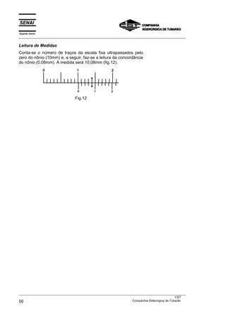 Espírito Santo
___________________________________________________________________________________________________
___________________________________________________________________________________________________
CST
50 Companhia Siderúrgica de Tubarão
Leitura de Medidas
Conta-se o número de traços da escala fixa ultrapassados pelo
zero do nônio (10mm) e, a seguir, faz-se a leitura da concordância
do nônio (0,08mm). A medida será 10,08mm (fig.12).
Fig.12
 