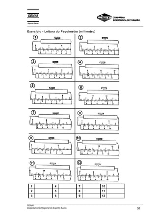 Espírito Santo
___________________________________________________________________________________________________
___________________________________________________________________________________________________
SENAI
Departamento Regional do Espírito Santo 51
Exercício - Leitura do Paquímetro (milímetro)
1 4 7 10
2 5 8 11
3 6 9 12
 