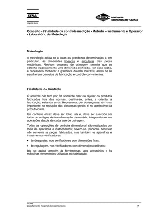 Espírito Santo
___________________________________________________________________________________________________
___________________________________________________________________________________________________
SENAI
Departamento Regional do Espírito Santo 7
Conceito - Finalidade do controle medição - Método – Instrumento e Operador
- Laboratório de Metrologia
Metrologia
A metrologia aplica-se a todas as grandezas determinadas e, em
particular, às dimensões lineares e angulares das peças
mecânicas. Nenhum processo de usinagem permite que se
obtenha rigorosamente uma dimensão prefixada. Por essa razão,
é necessário conhecer a grandeza do erro tolerável, antes de se
escolherem os meios de fabricação e controle convenientes.
Finalidade do Controle
O controle não tem por fim somente reter ou rejeitar os produtos
fabricados fora das normas; destina-se, antes, a orientar a
fabricação, evitando erros. Representa, por conseguinte, um fator
importante na redução das despesas gerais e no acréscimo da
produtividade.
Um controle eficaz deve ser total, isto é, deve ser exercido em
todos os estágios de transformação da matéria, integrando-se nas
operações depois de cada fase de usinagem.
Todas as operações de controle dimensional são realizadas por
meio de aparelhos e instrumentos; devem-se, portanto, controlar
não somente as peças fabricadas, mas também os aparelhos e
instrumentos verificadores:
• de desgastes, nos verificadores com dimensões fixas;
• de regulagem, nos verificadores com dimensões variáveis;
Isto se aplica também às ferramentas, aos acessórios e às
máquinas-ferramentas utilizadas na fabricação.
 