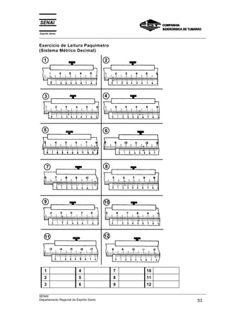 Espírito Santo
___________________________________________________________________________________________________
___________________________________________________________________________________________________
SENAI
Departamento Regional do Espírito Santo 53
Exercício de Leitura Paquímetro
(Sistema Métrico Decimal)
1 4 7 10
2 5 8 11
3 6 9 12
 