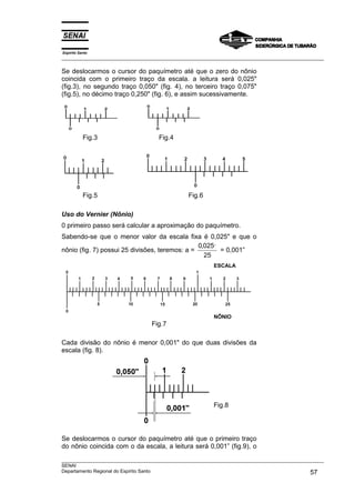 Espírito Santo
___________________________________________________________________________________________________
___________________________________________________________________________________________________
SENAI
Departamento Regional do Espírito Santo 57
Se deslocarmos o cursor do paquímetro até que o zero do nônio
coincida com o primeiro traço da escala. a leitura será 0,025"
(fig.3), no segundo traço 0,050" (fig. 4), no terceiro traço 0,075"
(fig.5), no décimo traço 0,250" (fig. 6), e assim sucessivamente.
Fig.3 Fig.4
Fig.5 Fig.6
Uso do Vernier (Nônio)
0 primeiro passo será calcular a aproximação do paquímetro.
Sabendo-se que o menor valor da escala fixa é 0,025" e que o
nônio (fig. 7) possui 25 divisões, teremos: a =
0 025
25
, ,,
= 0,001”
ESCALA
NÔNIO
Fig.7
Cada divisão do nônio é menor 0,001" do que duas divisões da
escala (fig. 8).
Se deslocarmos o cursor do paquímetro até que o primeiro traço
do nônio coincida com o da escala, a leitura será 0,001” (fig.9), o
Fig.8
 