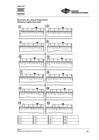 Espírito Santo
___________________________________________________________________________________________________
___________________________________________________________________________________________________
SENAI
Departamento Regional do Espírito Santo 59
Exercício de Leitura Paquímetro
(Sistema Inglês Decimal)
1 4 7 10
2 5 8 11
3 6 9 12
 