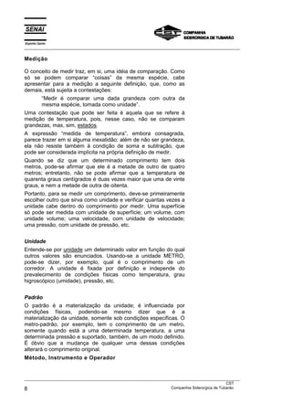 Espírito Santo
___________________________________________________________________________________________________
___________________________________________________________________________________________________
CST
8 Companhia Siderúrgica de Tubarão
Medição
O conceito de medir traz, em si, uma idéia de comparação. Como
só se podem comparar “coisas” da mesma espécie, cabe
apresentar para a medição a seguinte definição, que, como as
demais, está sujeita a contestações:
“Medir é comparar uma dada grandeza com outra da
mesma espécie, tomada como unidade”.
Uma contestação que pode ser feita é aquela que se refere à
medição de temperatura, pois, nesse caso, não se comparam
grandezas, mas, sim, estados.
A expressão “medida de temperatura”, embora consagrada,
parece trazer em si alguma inexatidão: além de não ser grandeza,
ela não resiste também à condição de soma e subtração, que
pode ser considerada implícita na própria definição de medir.
Quando se diz que um determinado comprimento tem dois
metros, pode-se afirmar que ele é a metade de outro de quatro
metros; entretanto, não se pode afirmar que a temperatura de
quarenta graus centígrados é duas vezes maior que uma de vinte
graus, e nem a metade de outra de oitenta.
Portanto, para se medir um comprimento, deve-se primeiramente
escolher outro que sirva como unidade e verificar quantas vezes a
unidade cabe dentro do comprimento por medir. Uma superfície
só pode ser medida com unidade de superfície; um volume, com
unidade volume; uma velocidade, com unidade de velocidade;
uma pressão, com unidade de pressão, etc.
Unidade
Entende-se por unidade um determinado valor em função do qual
outros valores são enunciados. Usando-se a unidade METRO,
pode-se dizer, por exemplo, qual é o comprimento de um
corredor. A unidade é fixada por definição e independe do
prevalecimento de condições físicas como temperatura, grau
higroscópico (umidade), pressão, etc.
Padrão
O padrão é a materialização da unidade; é influenciada por
condições físicas, podendo-se mesmo dizer que é a
materialização da unidade, somente sob condições específicas. O
metro-padrão, por exemplo, tem o comprimento de um metro,
somente quando está a uma determinada temperatura, a uma
determinada pressão e suportado, também, de um modo definido.
É óbvio que a mudança de qualquer uma dessas condições
alterará o comprimento original.
Método, Instrumento e Operador
 